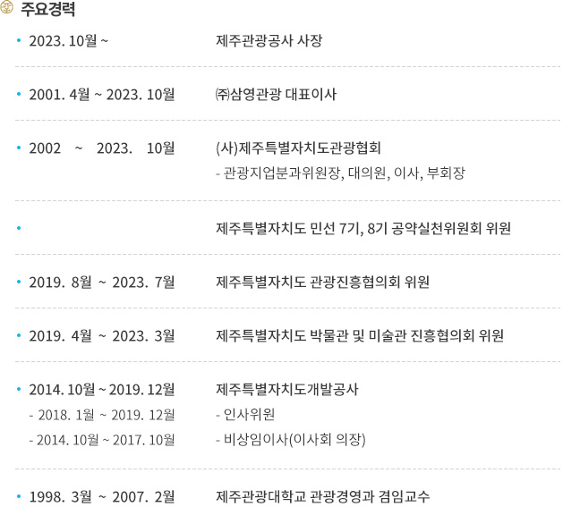 주요경력
2023.10월부터 제주관광공사 사장 역임. 2001. 4월 ~ 2023. 10월 까지 ㈜삼영관광 대표이사, 2002 ~ 2023. 10월 까지 (사)제주특별자치도관광협회에서 관광지업분과위원장, 대의원, 이사, 부회장을 맡았습니다. 제주특별자치도 민선 7기, 8기 공약실천위원회 위원, 2019. 8월 ~ 2023. 7월 까지 제주특별자치도 관광진흥협의회 위원, 2019. 4월 ~ 2023. 3월 까지 제주특별자치도 박물관 및 미술관 진흥협의회 위원, 2014. 10월 ~ 2019. 12월 까지 제주특별자치도개발공사에 있었으며 그중 2018. 1월 ~ 2019. 12월 까지 인사위원, 2014. 10월 ~ 2017. 10월 까지  비상임이사(이사회 의장)를 맡았습니다. 1998. 3월 ~ 2007. 2월까지 제주관광대학교 관광경영과 겸임교수를 맡았습니다.