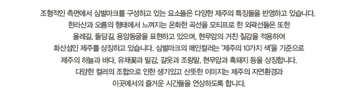 조형적인 측면에서 심벌마크를 구성하고 있는 요소들은 다양한 제주의 특징들을 반영하고 있습니다.
한라산과 오름의 형태에서 느껴지는 온화한 곡선을 모티프로 한 외곽선들은 또한
올레길, 돌담길, 용암동굴을 표현하고 있으며, 현무암의 거친 질감을 적용하여
화산섬인 제주를 상징하고 있습니다. 심벌마크의 메인컬러는 ‘제주의 10가지 색’을 기준으로
제주의 하늘과 바다, 유채꽃과 밀감, 갈옷과 조랑말, 현무암과 흑돼지 등을 상징합니다.
다양한 컬러의 조합으로 인한 생기있고 산뜻한 이미지는 제주의 자연환경과
이곳에서의 즐거운 시간들을 연상하도록 합니다.