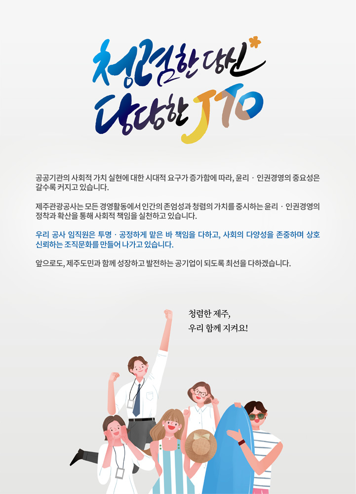 청렴한 당신, 당당한 JTO

공공기관의 사회적 가치 실현에 대한 시대적 요구가 증가함에 따라, 윤리‧인권경영의 중요성은 갈수록 커지고 있습니다.

제주관광공사는 모든 경영활동에서 인간의 존엄성과 청렴의 가치를 중시하는 윤리‧인권경영의 정착과 확산을 통해 사회적 책임을 실천하고 있습니다.

우리 공사 임직원은 투명‧공정하게 맡은 바 책임을 다하고, 사회의 다양성을 존중하며 상호 신뢰하는 조직문화를 만들어 나가고 있습니다.

앞으로도, 제주도민과 함께 성장하고 발전하는 공기업이 되도록 최선을 다하겠습니다. 

청렴한 제주, 우리 함께 지켜요!